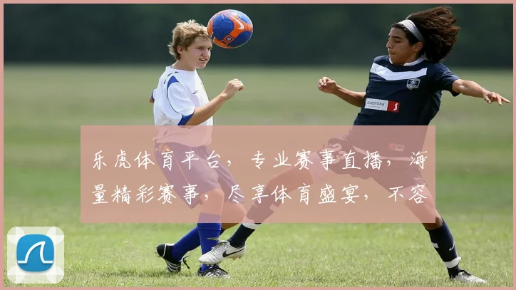 乐虎体育平台，专业赛事直播，海量精彩赛事，尽享体育盛宴，不容错过，体验非凡