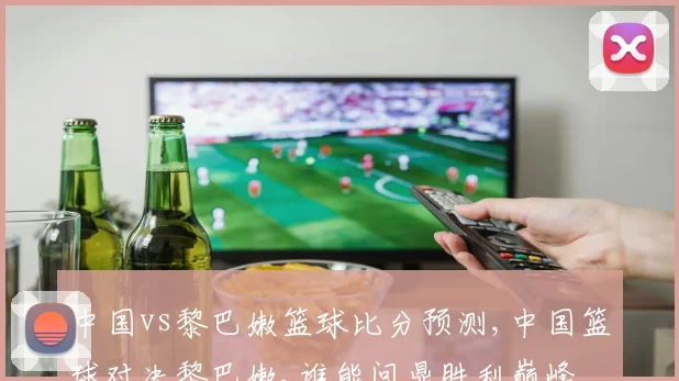 中国vs黎巴嫩篮球比分预测,中国篮球对决黎巴嫩,谁能问鼎胜利巅峰
